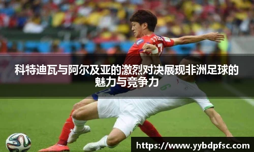 科特迪瓦与阿尔及亚的激烈对决展现非洲足球的魅力与竞争力